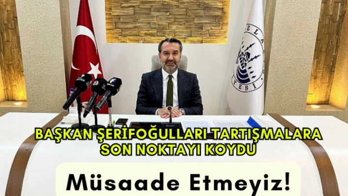 Başkan Şerifoğulları tartışmalara son noktayı koydu, müsaade etmeyiz!